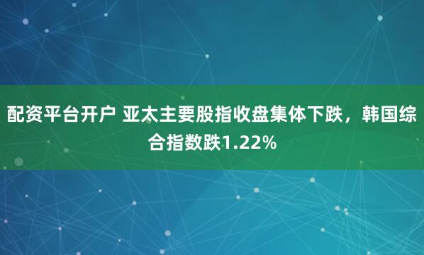 配资平台开户 亚太主要股指收盘集体下跌，韩国综合指数跌1.22%