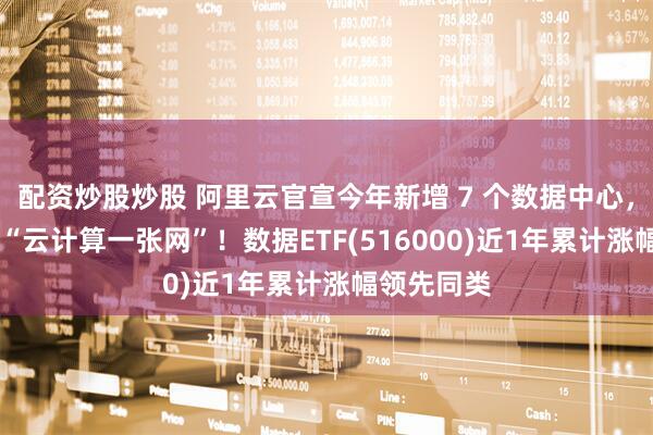 配资炒股炒股 阿里云官宣今年新增 7 个数据中心，加速构建 “云计算一张网”！数据ETF(516000)近1年累计涨幅领先同类