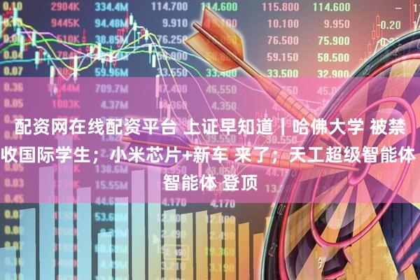配资网在线配资平台 上证早知道｜哈佛大学 被禁止招收国际学生；小米芯片+新车 来了；天工超级智能体 登顶