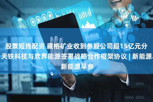 股票短线配资 藏格矿业收到参股公司超15亿元分红；天铁科技与欣界能源签署战略合作框架协议 | 新能源早参