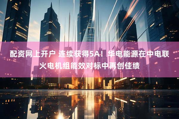 配资网上开户 连续获得5A！华电能源在中电联火电机组能效对标中再创佳绩