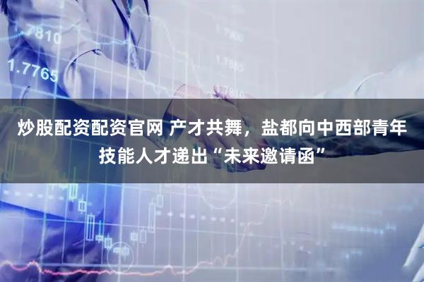 炒股配资配资官网 产才共舞，盐都向中西部青年技能人才递出“未来邀请函”