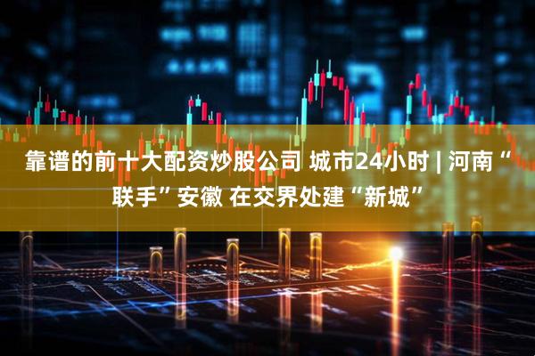 靠谱的前十大配资炒股公司 城市24小时 | 河南“联手”安徽 在交界处建“新城”
