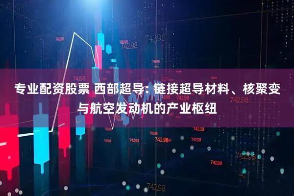 专业配资股票 西部超导: 链接超导材料、核聚变与航空发动机的产业枢纽