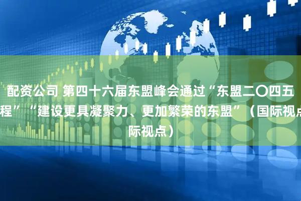 配资公司 第四十六届东盟峰会通过“东盟二〇四五议程” “建设更具凝聚力、更加繁荣的东盟”（国际视点）