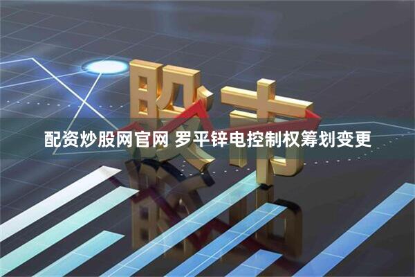 配资炒股网官网 罗平锌电控制权筹划变更