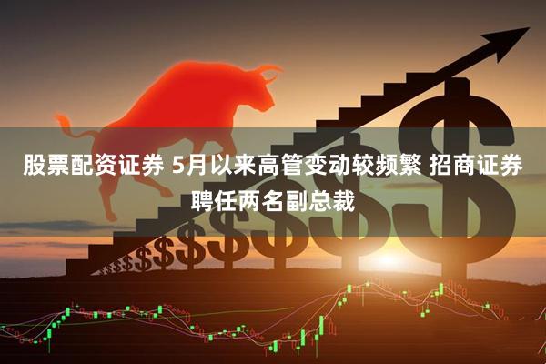 股票配资证券 5月以来高管变动较频繁 招商证券聘任两名副总裁