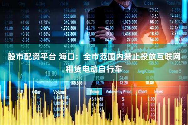 股市配资平台 海口：全市范围内禁止投放互联网租赁电动自行车