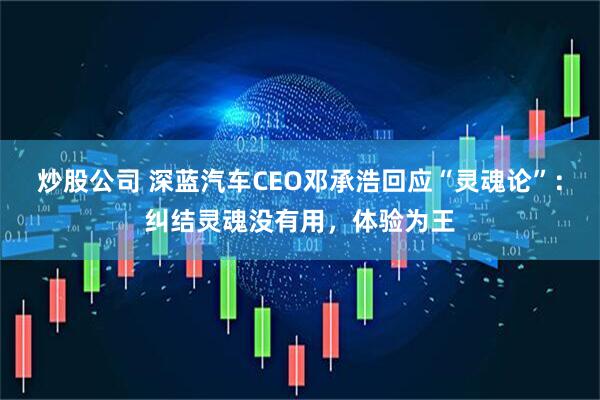炒股公司 深蓝汽车CEO邓承浩回应“灵魂论”：纠结灵魂没有用，体验为王