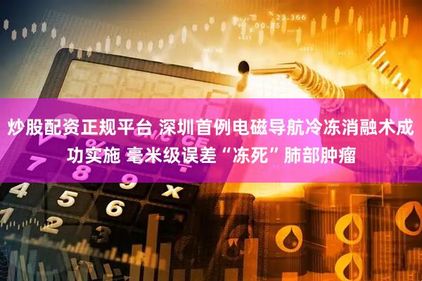 炒股配资正规平台 深圳首例电磁导航冷冻消融术成功实施 毫米级误差“冻死”肺部肿瘤