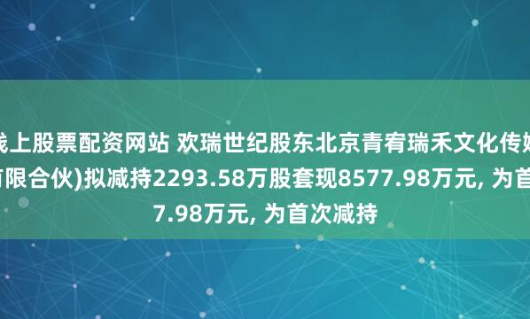 线上股票配资网站 欢瑞世纪股东北京青宥瑞禾文化传媒中心(有限合伙)拟减持2293.58万股套现8577.98万元, 为首次减持