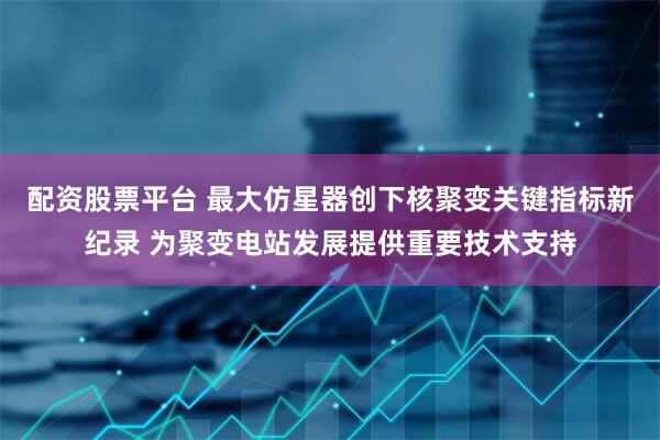 配资股票平台 最大仿星器创下核聚变关键指标新纪录 为聚变电站发展提供重要技术支持