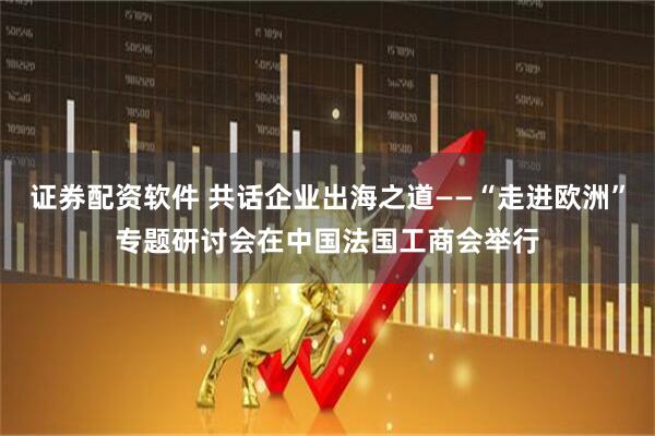 证券配资软件 共话企业出海之道——“走进欧洲”专题研讨会在中国法国工商会举行