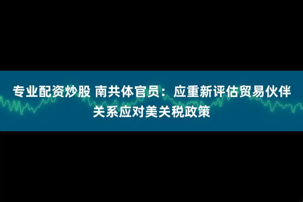 专业配资炒股 南共体官员：应重新评估贸易伙伴关系应对美关税政策