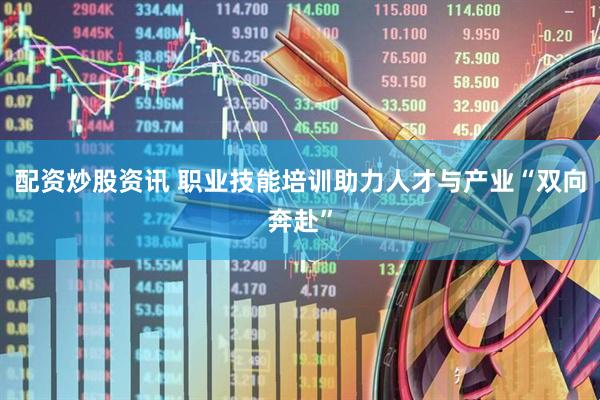 配资炒股资讯 职业技能培训助力人才与产业“双向奔赴”