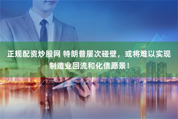 正规配资炒股网 特朗普屡次碰壁，或将难以实现制造业回流和化债愿景！
