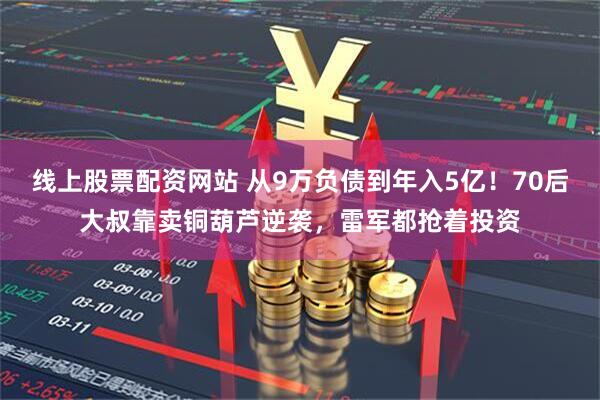 线上股票配资网站 从9万负债到年入5亿！70后大叔靠卖铜葫芦逆袭，雷军都抢着投资