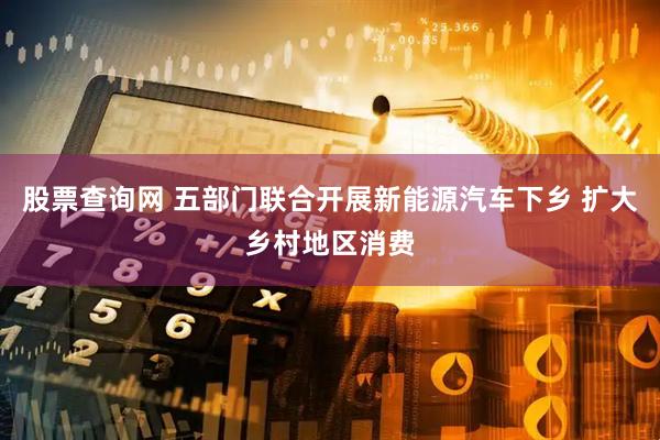 股票查询网 五部门联合开展新能源汽车下乡 扩大乡村地区消费