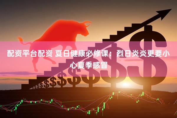配资平台配资 夏日健康必修课：烈日炎炎更要小心夏季感冒