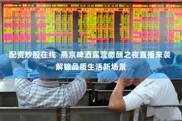 配资炒股在线  燕京啤酒露营微醺之夜直播来袭 解锁品质生活新场景