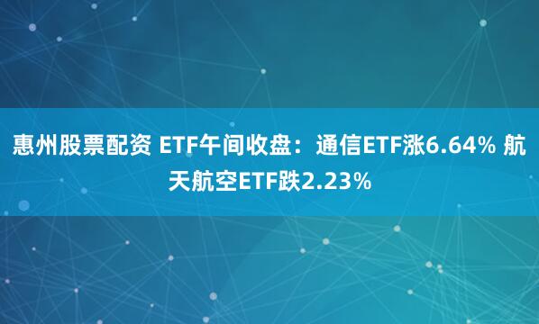 惠州股票配资 ETF午间收盘：通信ETF涨6.64% 航天航空ETF跌2.23%