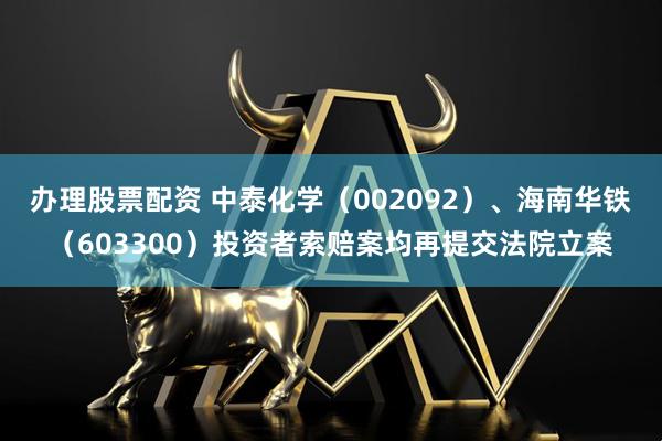 办理股票配资 中泰化学（002092）、海南华铁（603300）投资者索赔案均再提交法院立案